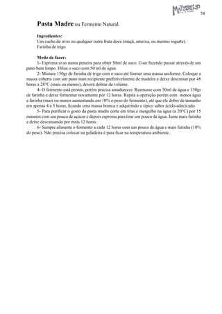 54 
Pasta Madre ou Fermento Natural. 
Ingredientes: 
Um cacho de uvas ou qualquer outra fruta doce (maçã, ameixa, ou mesmo iogurte). 
Farinha de trigo 
Modo de fazer: 
1- Esprema uvas numa peneira para obter 50ml de suco. Coar fazendo passar através de um pano bem limpo. Dilua o suco com 50 ml de água. 
2- Misture 150gr de farinha de trigo com o suco até formar uma massa uniforme. Coloque a massa coberta com um pano num recipiente preferivelmente de madeira e deixe descansar por 48 horas a 28°C (mais ou menos), deverá dobrar de volume. 
4- O fermento está pronto, porém precisa amadurecer. Reamasse com 50ml de água e 150gr de farinha e deixe fermentar novamente por 12 horas. Repita a operação porém com menos água e farinha (mais ou menos aumentando em 10% o peso do fermento), até que ele dobre de tamanho em apenas 4 a 5 horas, ficando uma massa branca e adquirindo o típico sabor ácido-adocicado. 
5- Para purificar o gosto da pasta madre corte em tiras e mergulhe na água (a 20°C) por 15 minutos com um pouco de açúcar e depois esprema para tirar um pouco da água. Junte mais farinha e deixe descansando por mais 12 horas. 
6- Sempre alimente o fermento a cada 12 horas com um pouco de água e mais farinha (10% do peso). Não precisa colocar na geladeira é para ficar na temperatura ambiente.  