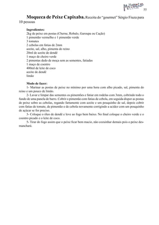 55 
Moqueca de Peixe Capixaba. Receita do “gourmet” Sérgio Fiuza para 10 pessoas 
Ingredientes: 
2kg de peixe em postas (Cherne, Robalo, Garoupa ou Cação) 
1 pimentão vermelho e 1 pimentão verde 
3 tomates 
2 cebolas em fatias de 2mm 
azeite, sal, alho, pimenta do reino 
20ml de azeite de dendê 
1 maço de cheiro verde 
2 pimentas dedo de moça sem as sementes, fatiadas 
1 maço de coentro 
400ml de leite de coco 
azeite de dendê 
limão 
Modo de fazer: 
1- Marinar as postas de peixe no mínimo por uma hora com alho picado, sal, pimenta do reino e um pouco de limão. 
2- Lavar e limpar das sementes os pimentões e fatiar em rodelas com 3mm, cobrindo todo o fundo de uma panela de barro. Cobrir o pimentão com fatias de cebola, em seguida dispor as postas de peixe sobre as cebolas, regando fartamente com azeite e um pouquinho de sal, depois cobrir com fatias de tomate, de pimentão e de cebola novamente corrigindo a acidez com um pouquinho de açúcar se for preciso. 
3- Coloque o óleo de dendê e leve ao fogo bem baixo. No final coloque o cheiro verde e o coentro picado e o leite de coco. 
5- Tirar do fogo assim que o peixe ficar bem macio, não cozuinhar demais pois o peixe desmanchará.  