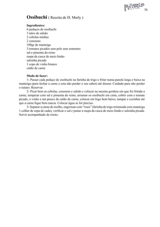 56 
Ossibuchi ( Receita de D. Marly ) 
Ingredientes: 
6 pedaços de ossibuchi 
3 talos de salsão 
2 cebolas médias 
2 cenouras 
100gr de manteiga 
3 tomates picados sem pele sem sementes 
sal e pimenta do reino 
raspa da casca de meio limão 
salsinha picada 
1 copo de vinho branco 
caldo de carne 
Modo de fazer: 
1- Passar cada pedaço de ossibuchi na farinha de trigo e fritar numa panela larga e baixa na manteiga (para fechar a carne e esta não perder o seu sabor) até dourar. Cuidado para não perder o tutano. Reservar. 
2- Picar bem as cebolas, cenouras e salsão e colocar na mesma gordura em que foi fritada a carne, temperar com sal e pimenta do reino, arrumar os ossibuchi em cima, cobrir com o tomate picado, o vinho e um pouco de caldo de carne, colocar em fogo bem baixo, tampar e cozinhar até que a carne fique bem macia. Colocar água se for preciso. 
3- Separar a carne do molho, engrossar com “roux” (farinha de trigo misturada com manteiga 1 colher de sopa de cada), verificar o sal e juntar a raspa da casca de meio limão e salsinha picada. Servir acompanhado de risoto.  