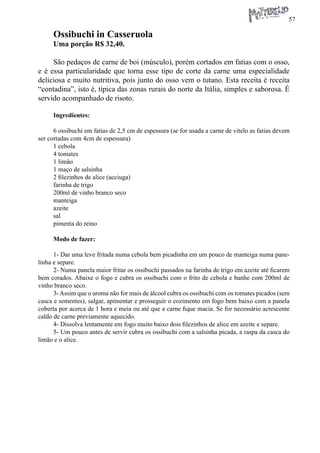 57 
Ossibuchi in Casseruola 
Uma porção R$ 32,40. 
São pedaços de carne de boi (músculo), porém cortados em fatias com o osso, e é essa particularidade que torna esse tipo de corte da carne uma especialidade deliciosa e muito nutritiva, pois junto do osso vem o tutano. Esta receita é receita “contadina”, isto é, típica das zonas rurais do norte da Itália, simples e saborosa. É servido acompanhado de risoto. 
Ingredientes: 
6 ossibuchi em fatias de 2,5 cm de espessura (se for usada a carne de vitelo as fatias devem ser cortadas com 4cm de espessura) 
1 cebola 
4 tomates 
1 limão 
1 maço de salsinha 
2 filezinhos de alice (acciuga) 
farinha de trigo 
200ml de vinho branco seco 
manteiga 
azeite 
sal 
pimenta do reino 
Modo de fazer: 
1- Dar uma leve fritada numa cebola bem picadinha em um pouco de manteiga numa panelinha e separe. 
2- Numa panela maior fritar os ossibuchi passados na farinha de trigo em azeite até ficarem bem corados. Abaixe o fogo e cubra os ossibuchi com o frito de cebola e banhe com 200ml de vinho branco seco. 
3- Assim que o aroma não for mais de álcool cubra os ossibuchi com os tomates picados (sem casca e sementes), salgar, apimentar e prosseguir o cozimento em fogo bem baixo com a panela coberta por acerca de 1 hora e meia ou até que a carne fique macia. Se for necessário acrescente caldo de carne previamente aquecido. 
4- Dissolva lentamente em fogo muito baixo dois filezinhos de alice em azeite e separe. 
5- Um pouco antes de servir cubra os ossibuchi com a salsinha picada, a raspa da casca do limão e o alice.  