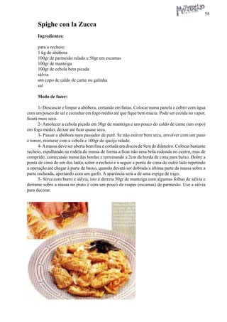 58 
Spighe con la Zucca 
Ingredientes: 
para o recheio: 
1 kg de abóbora 
100gr de parmesão ralado e 50gr em escamas 
100gr de manteiga 
100gr de cebola bem picada 
sálvia 
um copo de caldo de carne ou galinha 
sal 
Modo de fazer: 
1- Descascar e limpar a abóbora, cortando em fatias. Colocar numa panela e cobrir com água com um pouco de sal e cozinhar em fogo médio até que fique bem macia. Pode ser cozida no vapor, ficará mais seca. 
2- Amolecer a cebola picada em 50gr de manteiga e um pouco do caldo de carne (um copo) em fogo médio, deixar até ficar quase seca. 
3- Passar a abóbora num passador de purê. Se não estiver bem seca, envolver com um pano e torcer, misturar com a cebola e 100gr do queijo ralado. 
4- A massa deve ser aberta bem fina e cortada em discos de 9cm de diâmetro. Colocar bastante recheio, espalhando na rodela de massa de forma a ficar não uma bola redonda no centro, mas de comprido, começando numa das bordas e terminando a 2cm da borda de cima para baixo. Dobre a ponta de cima de um dos lados sobre o recheio e a seguir a ponta de cima do outro lado repetindo a operação até chegar à parte de baixo, quando deverá ser dobrada a última parte da massa sobre a parte recheada, apertando com um garfo. A aparência será a de uma espiga de trigo. 
5- Sirva com burro e sálvia, isto é derreta 50gr de manteiga com algumas folhas de sálvia e derrame sobre a massa no prato e com um pouco de raspas (escamas) de parmesão. Use a sálvia para decorar.  