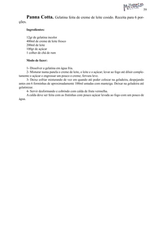 59 
Panna Cotta. Gelatina feita de creme de leite cosido. Receita para 6 porções. 
Ingredientes: 
12gr de gelatina incolor 
400ml de creme de leite fresco 
200ml de leite 
100gr de açúcar 
1 colher de chá de rum 
Modo de fazer: 
1- Dissolver a gelatina em água fria. 
2- Misturar numa panela o creme de leite, o leite e o açúcar; levar ao fogo até diluir completamente o açúcar e engrossar um pouco o creme; fervura leve. 
3- Deixe esfriar misturando de vez em quando até poder colocar na geladeira, despejando antes em 6 forminhas de aproximadamente 100ml untadas com manteiga. Deixar na geladeira até gelatinizar. 
4- Servir desformando e cobrindo com calda de fruta vermelha. 
A calda deve ser feita com as frutinhas com pouco açúcar levada ao fogo com um pouco de água.  