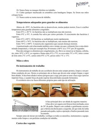 6 
10- Nunca fume ou masque chicletes no trabalho. 
11- Cubra qualquer machucado ou arranhões com bandagens limpas. Se forem nas mãos coloque luvas. 
12- Nunca sente-se numa mesa de trabalho. 
Temperaturas adequadas para guardar os alimentos 
Abaixo de -20°C: As bactérias não se desenvolvem, muitas podem morrer, Essa é a melhor temperatura para guardar alimentos congelados. 
Entre 0°C e -20 °C: As bactérias não se multiplicam mas não morrem. 
Entre 0°C e 4°C: A comida fica salva por curtos períodos. O crescimento das bactérias é vagaroso. 
Entre 4°C e 60°C: AS bactérias se multiplicam muito rapidamente. 
Entre 60°C e 74°C: As bactérias não se multiplicam, mas muitas não morrem. 
Entre 74°C e 100°C: A maioria dos organismos que causam doenças morrem. 
A pasteurização está relacionada também com o tempo em que o alimento fica a uma determinada temperatura, o leite por exemplo fica 30 minutos a 60°C ou a 75°C por 20 segundos. 
Para não estragar os alimentos por congelamento, etc, Deve-se conservar as batatas, cebolas, etc, entre 10°C e 18°C, os vegetais e frutas entre 4°C e 7°C, os ovos entre 3°C e 4°C, leite e creme de leite entre 2°C e 4°C, carnes entre 0°C e 2°C, peixes entre 1°C e -1°C. 
Mãos a obra 
Os instrumentos de trabalho 
Os instrumentos de trabalho de um cozinheiro devem estar sempre prontos, limpos e em perfeitas condições de uso. Destes os principais são as facas que devem estar sempre limpas e super bem afiadas. A faca bem afiada é menos perigosa que a cega, pois para se usar a faca cega é preciso imprimir força, e usando força ela pode espirrar descontrolada causando ferimentos. 
O cozinheiro deve ter facas diferentes próprias para cada tipo de utilização. 
A faca principal deve ser afiada da seguinte maneira: 
A faca deve ser segura com firmeza bem inclinada, cerca de 20° da pedra. Depois com cuidado e gentilmente escorregue a lâmina da direita para a esquerda, até que toda ela tenha passado pela pedra, repita a operação e finalize passando mais levemente. 
Sempre antes de iniciar um trabalho, verifique se todos os utensílios, instrumentos e equipamentos estão limpos e em perfeitas condições de trabalho. 
Cortes dos vegetais  