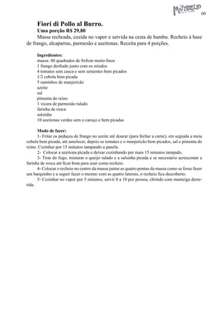 60 
Fiori di Pollo al Burro. 
Uma porção R$ 29,80 
Massa recheada, cozida no vapor e servida na cesta de bambu. Recheio à base de frango, alcaparras, parmesão e azeitonas. Receita para 4 porções. 
Ingredientes: 
massa: 40 quadrados de 8x8cm muito finos 
1 frango desfiado junto com os miudos 
4 tomates sem casca e sem sementes bem picados 
1/2 cebola bem picada 
5 raminhos de manjericão 
azeite 
sal 
pimenta do reino 
1 xícara de parmesão ralado 
farinha de rosca 
salsinha 
10 azeitonas verdes sem o caroço e bem picadas 
Modo de fazer: 
1- Fritar os pedaços de frango no azeite até dourar (para fechar a carne), em seguida a meia cebola bem picada, até amolecer, depois os tomates e o manjericão bem picados, sal e pimenta do reino. Cozinhar por 15 minutos tampando a panela. 
2- Colocar a azeitona picada e deixar cozinhando por mais 15 minutos tampado. 
3- Tirar do fogo, misturar o queijo ralado e a salsinha picada e se necessário acrescentar a farinha de rosca até ficar bom para usar como recheio. 
4- Colocar o recheio no centro da massa juntar as quatro pontas da massa como se fosse fazer um barquinho e a seguir fazer o mesmo com as quatro laterais, o recheio fica descoberto. 
5- Cozinhar no vapor por 5 minutos, servir 8 a 10 por pessoa, cbrindo com manteiga derretida.  