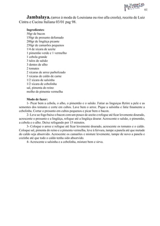61 
Jambalaya. (arroz à moda de Louisiana ou riso alla creola), receita de Luiz Cintra e Cucina Italiana 03/01 pag 98. 
Ingredientes: 
50gr de bacon 
150gr de presunto defumado 
200gr de lingüiça picante 
250gr de camarões pequenos 
1/4 de xícara de azeite 
1 pimentão verde e 1 vermelho 
1 cebola grande 
3 talos de salsão 
3 dentes de alho 
2 tomates 
2 xícaras de arroz parbolizado 
3 xícaras de caldo de carne 
1/2 xícara de salsinha 
1/2 xícara de cebolinha 
sal, pimenta do reino 
molho de pimenta vermelha 
Modo de fazer: 
1- Picar bem a cebola, o alho, o pimentão e o salsão. Fatiar as linguiças Retire a pele e as sementes dos tomates e corte em cubos. Lave bem o arroz. Pique a salsinha e fatie finamente a cebolinha. Cortar o presunto em cubos pequenos e picar bem o bacon. 
2- Leve ao fogo baixo o bacon com um pouco de azeite e refogue até ficar levemente dourado, acrescente o presunto e a lingüiça, refogue até a lingüiça dourar. Acrescente o salsão, o pimentão, a cebola e o alho. Deixe refogando por 15 minutos. 
3- Coloque o arroz e refogue até ficar levemente dourado, acrescente os tomates e o caldo. Coloque sal, pimenta do reino e a pimenta vermelha, leve à fervura, tampe a panela até que metade do caldo seja absorvido. Acrescente os camarões e misture levemente, tampe de novo a panela e cozinhe até que todo o caldo tenha sido absorvido. 
4- Acrescente a salsinha e a cebolinha, misture bem e sirva.  