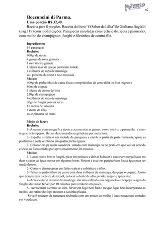 62 
Bocconcini di Parma. 
Uma porção R$ 32,40. 
Receita para 8 porções. Receita do livro “O Sabor da Itália” de Giuliano Bugialli (pag.119) com modificações. Panquecas enroladas com recheio de ricota e parmesão, com molho de champignon, funghi e filetinhos de contra-filé. 
Ingredientes: 
16 panquecas 
Recheio: 
900gr de ricota 
4 gemas de ovos grandes 
1 ovo inteiro grande 
1 xícara rasa de queijo parmesão ralado 
4 colheres de sopa de manteiga 
sal, pimenta do reino e noz moscada 
Molho: 
400gr de pedacinhos de carne (iscas compridinhas de contrafilet ou filet mignon) 
80ml de cognac 
1 xícara de creme de leite 
250gr de champignon 
6 colheres de sopa de manteiga 
30gr de funghi porcini seco 
10 ramos de salsinha 
1 dente de alho 
sal e pimenta do reino 
Modo de fazer: 
Recheio: 
1- Amassar com um garfo a ricota e acrescentar as gemas, o ovo inteiro, o parmesão, a manteiga e os temperos. Deixar descansando na geladeira por meia hora. 
2- Espalhe o recheio em metade da panqueca e enrole a partir da parte recheada, apare as pontinhas e corte o rolinho em quatro partes iguais. 
3- Colocar em pé numa assadeira untada com manteiga ou no prato em que vai ser servido e levar ao forno médio por aproximadamente 20 minutos. 
Molho: 
1- Lavar muito bem o funghi, picar em pedaços e deixar hidratar e amolecer mergulhado em duas xícaras de água morna por algumas horas. Retirar e coar em peneira bem fina a água para ser usada depois. 
2- Cortar o champignon em fatias e picar a salsinha e o alho.. 
3- Fritar os pedacinhos de carne com duas colheres de manteiga, despejar o cognac. Assim que desaparecer o cheiro do álcool, colocar o dente de alho picado, salgar e apimentar. 
4- Acrescentar o restante da manteiga, dar uma salteada nos cogumelos e despejar a água do funghi, deixando ferver por 10 minutos para rerduzir um pouco. 
5- Acrescentar o creme de leite, ferver em fogo bem baixo até que fique bem incorporado ao molho. Ao retirar do fogo misture a salsinha picada. 
Sirva 8 pedaços de panqueca recheada com um pouco do molho ( duas panquecas cortadas em 4 pedaços.  