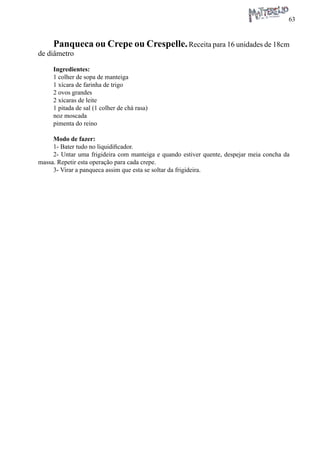 63 
Panqueca ou Crepe ou Crespelle. Receita para 16 unidades de 18cm de diâmetro 
Ingredientes: 
1 colher de sopa de manteiga 
1 xícara de farinha de trigo 
2 ovos grandes 
2 xícaras de leite 
1 pitada de sal (1 colher de chá rasa) 
noz moscada 
pimenta do reino 
Modo de fazer: 
1- Bater tudo no liquidificador. 
2- Untar uma frigideira com manteiga e quando estiver quente, despejar meia concha da massa. Repetir esta operação para cada crepe. 
3- Virar a panqueca assim que esta se soltar da frigideira.  