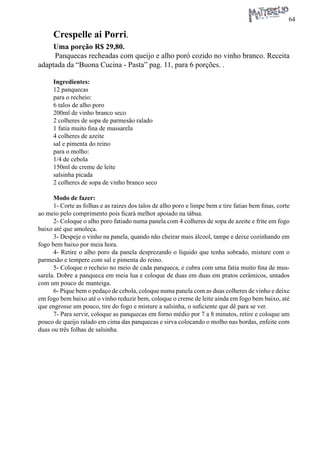 64 
Crespelle ai Porri. 
Uma porção R$ 29,80. 
Panquecas recheadas com queijo e alho poró cozido no vinho branco. Receita adaptada da “Buona Cucina - Pasta” pag. 11, para 6 porções. . 
Ingredientes: 
12 panquecas 
para o recheio: 
6 talos de alho poro 
200ml de vinho branco seco 
2 colheres de sopa de parmesão ralado 
1 fatia muito fina de mussarela 
4 colheres de azeite 
sal e pimenta do reino 
para o molho: 
1/4 de cebola 
150ml de creme de leite 
salsinha picada 
2 colheres de sopa de vinho branco seco 
Modo de fazer: 
1- Corte as folhas e as raizes dos talos de alho poro e limpe bem e tire fatias bem finas, corte ao meio pelo comprimento pois ficará melhor apoiado na tábua. 
2- Coloque o alho poro fatiado numa panela com 4 colheres de sopa de azeite e frite em fogo baixo até que amoleça. 
3- Despeje o vinho na panela, quando não cheirar mais álcool, tampe e deixe cozinhando em fogo bem baixo por meia hora. 
4- Retire o alho poro da panela desprezando o líquido que tenha sobrado, misture com o parmesão e tempere com sal e pimenta do reino. 
5- Coloque o recheio no meio de cada panqueca, e cubra com uma fatia muito fina de mussarela. Dobre a panqueca em meia lua e coloque de duas em duas em pratos cerâmicos, untados com um pouco de manteiga. 
6- Pique bem o pedaço de cebola, coloque numa panela com as duas colheres de vinho e deixe em fogo bem baixo até o vinho reduzir bem, coloque o creme de leite ainda em fogo bem baixo, até que engrosse um pouco, tire do fogo e misture a salsinha, o suficiente que dê para se ver. 
7- Para servir, coloque as panquecas em forno médio por 7 a 8 minutos, retire e coloque um pouco de queijo ralado em cima das panquecas e sirva colocando o molho nas bordas, enfeite com duas ou três folhas de salsinha.  