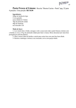 65 
Pasta Fresca al Limone. Receita “Buona Cucina - Pasta” pag. 22 para 4 porções. Uma porção: R$ 10,90 
Ingredientes: 
200gr de farinha de trigo 
2 ovos grandes 
casca ralada de 2 limões 
70gr de parmesão ralado 
40gr de manteiga 
noz moscada e sal 
Modo de fazer: 
1- Lave muito bem o limão, enxugue e rale a casca (sem ralar a parte branca), misture com a farinha os ovos e 30 gr de parmesão ralado para fazer a massa. Deixe descansar por meia hora protegida por película plástica. 
2- Abra a massa cubra de farinha e enrole para cortar tiras com uma faca bem afiada. 
3- Derreta a manteiga e misture a noz moscada e sirva com queijo ralado.  