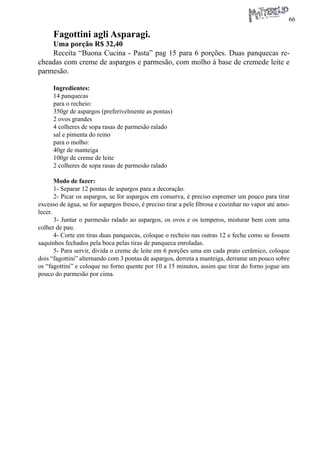 66 
Fagottini agli Asparagi. 
Uma porção R$ 32,40 
Receita “Buona Cucina - Pasta” pag 15 para 6 porções. Duas panquecas recheadas com creme de aspargos e parmesão, com molho à base de cremede leite e parmesão. 
Ingredientes: 
14 panquecas 
para o recheio: 
350gr de aspargos (preferivelmente as pontas) 
2 ovos grandes 
4 colheres de sopa rasas de parmesão ralado 
sal e pimenta do reino 
para o molho: 
40gr de manteiga 
100gr de creme de leite 
2 colheres de sopa rasas de parmesão ralado 
Modo de fazer: 
1- Separar 12 pontas de aspargos para a decoração. 
2- Picar os aspargos, se for aspargos em conserva, é preciso espremer um pouco para tirar excesso de água, se for aspargos fresco, é preciso tirar a pele fibrosa e cozinhar no vapor até amolecer. 
3- Juntar o parmesão ralado ao aspargos, os ovos e os temperos, misturar bem com uma colher de pau. 
4- Corte em tiras duas panquecas, coloque o recheio nas outras 12 e feche como se fossem saquinhos fechados pela boca pelas tiras de panqueca enroladas. 
5- Para servir, divida o creme de leite em 6 porções uma em cada prato cerâmico, coloque dois “fagottini” alternando com 3 pontas de aspargos, derreta a manteiga, derrame um pouco sobre os “fagottini” e coloque no forno quente por 10 a 15 minutos, assim que tirar do forno jogue um pouco do parmesão por cima.  