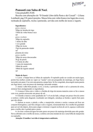 67 
Pansooti con Salsa di Noci. 
Uma porçãoR$ 29,80. 
Receita com alterações do “Il Grande Libro della Pasta e dei Cereali” - Liliana Lombardi, pag 218, para 6 porções. Massa feita com vinho branco (no lugar dos ovos), recheada de espinafre, ricota e parmesão, servida com molho de nozes e iogurte. 
Ingredientes: 
para a massa: 
500gr de farinha de trigo 
150ml de vinho branco seco 
sal 
para o recheio: 
300gr de espinafre 
1 dente de alho 
1 ovo grande 
100gr de ricota 
25gr de parmesão ralado 
sal 
pimenta do reino 
para o molho: 
200gr de nozes descascadas 
50 gr de pinoli 
1/2 dente de alho 
1 ramo de manjericão 
100ml de azeite 
100ml de iogurte natural 
sal 
Modo de fazer: 
1- Lavar e limpar bem as folhas do espinafre. O espinafre pode ser cozido em muita água, porém fica melhor cosido no vapor ou “sautée” com um pouquinho de manteiga, em fogo baixo mexendo sem parar. Coe com uma peneira e pique bem. Se for congelado, descongele numa panela em fogo baixo, com um pouco de manteiga, mexendo sempre. 
2- Juntar o alho bem picado, o ovo, a ricota, o parmesão ralado o sal e a pimenta do reino, misturar bem amalgamando os ingredientes. 
3- A massa é feita com o vinho e a farinha de trigo da mesma maneira como se faz a massa com ovos, porém acrescente um pouco de sal. 
4- Estenda a massa e corte quadrados de 7 a 8 cm de lado, coloque um pouco fora de centro o recheio e dobre pela diagonal, resultando um triângulo, umedeça as bordas e aperte bem para que não abram. 
5- Apiloar as nozes, o pinole, o alho, o manjericão, misture o azeite e amasse até ficar um conjunto homogêneo, e por fim coloque o sal e o iogurte, misturando bem. Se o molho for guardado para ser servido depois, deixe para salgar e misturar o iogurte na hora de servir, aqueça o suficiente para o molho não ir gelado para a mesa. 
6- Ao tirar a massa da água fervente passe um pouco de manteiga derretida para não grudar. Sirva cobrindo com o molho de nozes, e enfeite com uma metade de noz e uma folha de manjericão ou espinafre. 
Atenção: O molho é servido à temperatura ambiente.  
