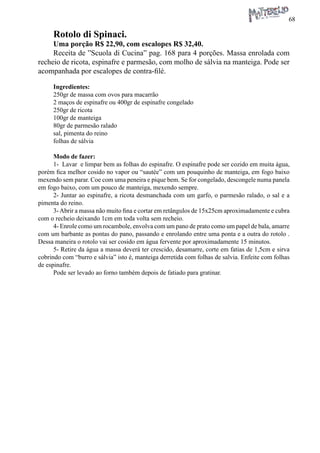 68 
Rotolo di Spinaci. 
Uma porção R$ 22,90, com escalopes R$ 32,40. 
Receita de ”Scuola di Cucina” pag. 168 para 4 porções. Massa enrolada com recheio de ricota, espinafre e parmesão, com molho de sálvia na manteiga. Pode ser acompanhada por escalopes de contra-filé. 
Ingredientes: 
250gr de massa com ovos para macarrão 
2 maços de espinafre ou 400gr de espinafre congelado 
250gr de ricota 
100gr de manteiga 
80gr de parmesão ralado 
sal, pimenta do reino 
folhas de sálvia 
Modo de fazer: 
1- Lavar e limpar bem as folhas do espinafre. O espinafre pode ser cozido em muita água, porém fica melhor cosido no vapor ou “sautée” com um pouquinho de manteiga, em fogo baixo mexendo sem parar. Coe com uma peneira e pique bem. Se for congelado, descongele numa panela em fogo baixo, com um pouco de manteiga, mexendo sempre. 
2- Juntar ao espinafre, a ricota desmanchada com um garfo, o parmesão ralado, o sal e a pimenta do reino. 
3- Abrir a massa não muito fina e cortar em retângulos de 15x25cm aproximadamente e cubra com o recheio deixando 1cm em toda volta sem recheio. 
4- Enrole como um rocambole, envolva com um pano de prato como um papel de bala, amarre com um barbante as pontas do pano, passando e enrolando entre uma ponta e a outra do rotolo . Dessa maneira o rotolo vai ser cosido em água fervente por aproximadamente 15 minutos. 
5- Retire da água a massa deverá ter crescido, desamarre, corte em fatias de 1,5cm e sirva cobrindo com “burro e sálvia” isto é, manteiga derretida com folhas de salvia. Enfeite com folhas de espinafre. 
Pode ser levado ao forno também depois de fatiado para gratinar.  