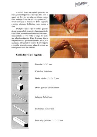 7 
A cebola deve ser cortada primeiro ao meio, passando pelo eixo do topo até a raiz, a seguir ela deve ser cortada em tirinhas muito finas ao longo desse eixo (do topo para a raiz), observando que as pontas dos dedos segurem a cebola afastados da lâmina, como mostra a foto. 
O objetivo desse tipo de corte é quando dourarmos a cebola no azeite, ela entregue todo o seu sabor , restando tirinhas finas como papel, caso contrário se você cortar ao longo dos anéis seu sabor ficará dentro dela e depois da fritura ela permanecerá gordinha como no início, e o azeite não entregará todo o sabor da cebola para a comida, só sentiremos o sabor da cebola ao mastigarmos uma das rodelas. 
Cortes típicos dos vegetais 
Brunoise: 3x3x3 mm 
Cubinhos: 6x6x6 mm 
Dados médios: 12x12x12 mm 
Dados grandes: 20x20x20 mm 
Julienne: 3x3x65 mm 
Bastonetes: 6x6x65 mm 
French fry (palitos): 12x12x75 mm  