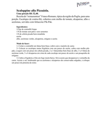 70 
Scaloppine alla Pizzaiola. 
Uma porção R$ 32,40. 
Receita do “restauranteur” Franco Romano, típica da região da Puglia, para uma porção. Escalopes de contra-filé, cobertos com molho de tomate, alcaparras, alho e azeitonas, servidos com fettuccine Pik-Pak. 
Ingredientes: 
125gr de contrafilé limpo 
1/4 de tomate sem pele e sem sementes 
1/8 de cebola picada bem miudinha 
azeite 
alho, azeitonas verdes, alcaparras, orégano e azeite. 
Modo de fazer: 
1- Cortar o contrafilé em fatias bem finas e abrir com o martelo de carne. 
2- Colocar os escalopes numa frigideira com um pouco de azeite, cubra com molho pik- pak, a seguir com um pouco de cebola picada, 2 a 3 fatiazinhas bem finas de alho, 3 a 4 fatias de azeitona verde, 3 a 4 alcaparras em cima de cada escalope um pouco de azeite e um pouquinho de orégano. 
3- Cubra a frigideira e frite em fogo muito baixo. Sirva assim que desaparecer o vermelho da carne. Acerte o sal, lembrando que as azeitonas e alcaparras são conservadas salgadas, e coloque um pouco de pimenta do reino.  