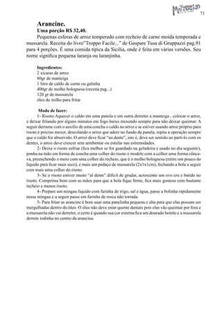 71 
Arancine. 
Uma porção R$ 32,40. 
Pequenas esferas de arroz temperado com recheio de carne moída temperada e mussarela. Receita do livro”Troppo Facile...” de Gaspare Tusa di Gruppazzi pag.91 para 4 porções. É uma comida típica da Sicilia, onde é feita em várias versões. Seu nome significa pequena laranja ou laranjinha. 
Ingredientes: 
2 xícaras de arroz 
80gr de manteiga 
1 litro de caldo de carne ou galinha 
400gr de molho bolognesa (receita pag...) 
120 gr de mussarela 
óleo de milho para fritar 
Modo de fazer: 
1- Risoto:Aquecer o caldo em uma panela e em outra derreter a manteiga , colocar o arroz, e deixar fritando por alguns minutos em fogo baixo mexendo sempre para não deixar queimar. A seguir derrame com o auxílio de uma concha o caldo no arroz e se estiver usando arroz próprio para risoto é preciso mexer, descolando o arroz que adere no fundo da panela, repita a operação sempre que o caldo for absorvido. O arroz deve ficar “ao dente”, isto é, deve ser sentido ao parti-lo com os dentes, o arroz deve crescer sem arrebentar ou estufar nas estremidades. 
2- Deixe o risoto esfriar (fica melhor se for guardado na geladeira e usado no dia seguinte), ponha na mão em forma de concha uma colher do risoto e modele com a colher uma forma côncava, preenchendo o meio com uma colher do recheio, que é o molho bolognesa (retire um pouco do líquido para ficar mais seco), e mais um pedaço de mussarela (2x1x1cm), fechando a bola a seguir com mais uma colher do risoto. 
3- Se o risoto estiver muito “al dente” difícil de grudar, acrescente um ovo cru e batido no risoto. Comprima bem com as mãos para que a bola fique firme, fica mais gostosa com bastante recheio e menos risoto. 
4- Prepare um mingau líquido com farinha de trigo, sal e água, passe a bolinha rapidamente nesse mingau e a seguir passe em farinha de rosca não torrada. 
5- Para fritar as arancine é bom usar uma panelinha pequena e alta para que elas possam ser mergulhadas dentro do óleo. O óleo não deve estar quente demais pois elas vão queimar por fora e a mussarela não vai derreter, o certo é quando sua cor externa fica um dourado bonito e a mussarela derrete todinha no centro da arancina.  