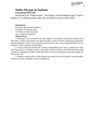 72 
Molho Pik-pak ou Siciliano. 
Uma porção R$ 23,90 
Receita do livro”Troppo Facile...” de Gaspare Tusa di Gruppazzi pag.27 para 4 porções. É o molho de tomate típico não só da Sicilia mas de toda a Itália. 
Ingredientes: 
6 tomates médio-grandes maduros 
10 colheres de sopa de azeite 
1/2 cebola em fatias bem finas 
sal e 1 ramo de manjericão 
Modo de fazer: 
1- Descasque e tire as sementes dos seis tomates. O mais fácil é usar tomates maduros mas não moles, coloque numa panela com água fervendo e conte até 30 tire e descasque usando uma faquinha pequena, corte ao meio retirando a parte dura do cabo e com a ajuda dos dedos retire as sementes. Corte os tomates em filesinhos. 
2- Corte ao meio uma cebola pela vertical ou longitudinal, isto é apoie a cebola com o lado da raiz para baixo e a divida ao meio, a seguir deite uma das metades e tire fatias finíssimas ainda seguindo a longitudinal. Ponha a cebola para fritar no azeite em fogo baixo, mexendo sempre até ficar cor de ouro. 
3- Despeje o tomate sobre a cebola dourada. Assim que ferver, tire do fogo, e acrescente duas colheres de azeite e mergulhe o ramo de manjericão.  