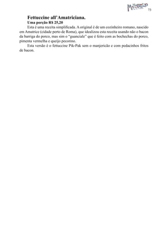 73 
Fettuccine all’Amatriciana. 
Uma porção R$ 25,20 
Esta é uma receita simplificada. A original é de um cozinheiro romano, nascido em Amatrice (cidade perto de Roma), que idealizou esta receita usando não o bacon da barriga do porco, mas sim o “guanciale” que é feito com as bochechas do porco, pimenta vermelha e queijo pecorino. 
Esta versão é o fettuccine Pik-Pak sem o manjericão e com pedacinhos fritos de bacon.  