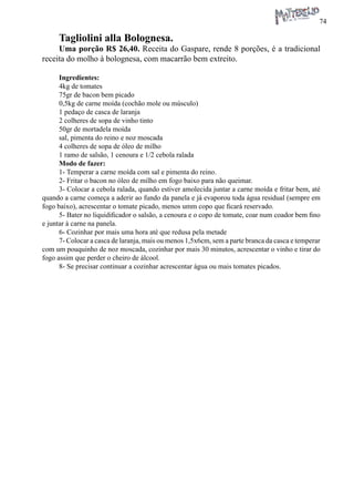 74 
Tagliolini alla Bolognesa. 
Uma porção R$ 26,40. Receita do Gaspare, rende 8 porções, é a tradicional receita do molho à bolognesa, com macarrão bem extreito. 
Ingredientes: 
4kg de tomates 
75gr de bacon bem picado 
0,5kg de carne moída (cochão mole ou músculo) 
1 pedaço de casca de laranja 
2 colheres de sopa de vinho tinto 
50gr de mortadela moída 
sal, pimenta do reino e noz moscada 
4 colheres de sopa de óleo de milho 
1 ramo de salsão, 1 cenoura e 1/2 cebola ralada 
Modo de fazer: 
1- Temperar a carne moída com sal e pimenta do reino. 
2- Fritar o bacon no óleo de milho em fogo baixo para não queimar. 
3- Colocar a cebola ralada, quando estiver amolecida juntar a carne moída e fritar bem, até quando a carne começa a aderir ao fundo da panela e já evaporou toda água residual (sempre em fogo baixo), acrescentar o tomate picado, menos umm copo que ficará reservado. 
5- Bater no liquidificador o salsão, a cenoura e o copo de tomate, coar num coador bem fino e juntar à carne na panela. 
6- Cozinhar por mais uma hora até que redusa pela metade 
7- Colocar a casca de laranja, mais ou menos 1,5x6cm, sem a parte branca da casca e temperar com um pouquinho de noz moscada, cozinhar por mais 30 minutos, acrescentar o vinho e tirar do fogo assim que perder o cheiro de álcool. 
8- Se precisar continuar a cozinhar acrescentar água ou mais tomates picados.  