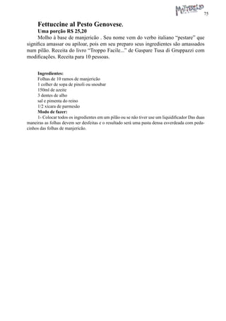 75 
Fettuccine al Pesto Genovese. 
Uma porção R$ 25,20 
Molho à base de manjericão . Seu nome vem do verbo italiano “pestare” que significa amassar ou apiloar, pois em seu preparo seus ingredientes são amassados num pilão. Receita do livro “Troppo Facile...” de Gaspare Tusa di Gruppazzi com modificações. Receita para 10 pessoas. 
Ingredientes: 
Folhas de 10 ramos de manjericão 
1 colher de sopa de pinoli ou snoubar 
150ml de azeite 
3 dentes de alho 
sal e pimenta do reino 
1/2 xícara de parmesão 
Modo de fazer: 
1- Colocar todos os ingredientes em um pilão ou se não tiver use um liquidificador Das duas maneiras as folhas devem ser desfeitas e o resultado será uma pasta densa esverdeada com pedacinhos das folhas de manjericão.  