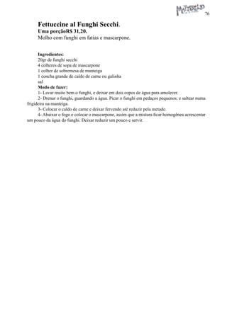 76 
Fettuccine al Funghi Secchi. 
Uma porçãoR$ 31,20. 
Molho com funghi em fatias e mascarpone. 
Ingredientes: 
20gr de funghi secchi 
4 colheres de sopa de mascarpone 
1 colher de sobremesa de manteiga 
1 concha grande de caldo de carne ou galinha 
sal 
Modo de fazer: 
1- Lavar muito bem o funghi, e deixar em dois copos de água para amolecer. 
2- Drenar o funghi, guardando a água. Picar o funghi em pedaços pequenos, e saltear numa frigideira na manteiga. 
3- Colocar o caldo de carne e deixar fervendo até reduzir pela metade. 
4- Abaixar o fogo e colocar o mascarpone, assim que a mistura ficar homogênea acrescentar um pouco da água do funghi. Deixar reduzir um pouco e servir.  