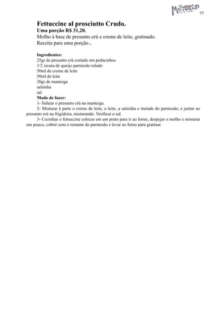 77 
Fettuccine al prosciutto Crudo. 
Uma porção R$ 31,20. 
Molho à base de presunto crú e creme de leite, gratinado. 
Receita para uma porção . 
Ingredientes: 
25gr de presunto crú cortado em pedacinhos 
1/2 xícara de queijo parmesão ralado 
50ml de creme de leite 
50ml de leite 
20gr de manteiga 
salsinha 
sal 
Modo de fazer: 
1- Saltear o presunto crú na manteiga. 
2- Misturar à parte o creme de leite, o leite, a salsinha e metade do parmesão, e juntar ao presunto crú na frigideira, misturando. Verificar o sal. 
3- Cozinhar o fettuccine colocar em um prato para ir ao forno, despejar o molho e misturar um pouco, cobrir com o restante do parmesão e levar ao forno para gratinar.  