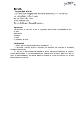 78 
Tortelli. 
Uma porção R$ 29,80. 
Massa recheada com presunto, mussarela e salsinha, pode ser servida: 
ou gratinada ao molho branco, 
ou com funghi alla crema, 
ou no caldo da casa. 
Receita de Gaspare Tusa di Gruppazzi. 
Ingredientes: 
Massa comum de macarrão, farinha de trigo e ovos, fina, cortada em quadrados de 8cm. 
recheio: 
apresuntado 
mussarela 
salsinha 
sal e pimenta do reino 
Modo de fazer: 
1- Moer o apresuntado e a mussarela em partes iguais 1:1. 
2- Acrescentar a salsinha picada ( o suficiente para o recheio ficar salpicado de salsinha), o sal e a pimenta do reino. 
3- Colocar o recheio no meio do quadrado de massa, borrifar um pouquinho de água para a massa grudar quando fechar, dobrar na diagonal, resultando um triângulo, dobre mais uma vez a parte recheada para trás, e una as duas pontas da diagonal do tortelli deixando um furo no meio com o diâmetro de um dedo.  