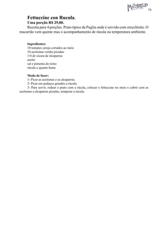 79 
Fettuccine con Rucula. 
Uma porção R$ 29,80. 
Receita para 4 porções. Prato típico da Puglia onde é servido com orecchiette. O macarrão vem quente mas o acompanhamento de rúcula na temperatura ambiente. 
Ingredientes: 
10 tomates cereja cortados ao meio 
10 azeitonas verdes picadas 
1/4 de xícara de alcaparras 
azeite 
sal e pimenta do reino 
rúcula o quanto basta 
Modo de fazer: 
1- Picar as azeitonas e as alcaparras. 
2- Picar em pedaços grandes a rúcula. 
3- Para servir, rodear o prato com a rúcula, colocar o fettuccine no meio e cobrir com as azeitonas e alcaparras picadas, temperar a rúcula.  