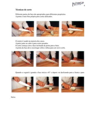 8 
Técnicas de corte 
Diferente partes da faca são apropriados para diferentes propósitos 
A ponta é mais fina própria para cortes delicados. 
O centro é usado na maioria dos casos. 
A parte junto ao cabo é para cortes pesados. 
O corte começa com a faca inclinada da ponta para a base. 
A ponta da faca deve escorregar sobre a tábua para um novo corte. 
Quando o vegetal é grande a faca inicia a 45° e depois vai deslizando para a frente e para baixo.  