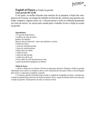80 
Fagioli al Fiasco ou Feijão na garrafa. 
Uma porção R$ 32,40. 
É um prato, ou melhor dizendo uma maneira de se preparar o feijão dos camponeses da Toscana. Ao chegar do trabalho no final do dia, enchem uma garrafa com feijão, temperos, alguma carne, etc. e deixam passar a noite na caldeirão pendurado em cima da lareira. Ao sairem pela manhã para o trabalho levam o feijão já cozido na garrafa. 
Ingredientes: 
1/2 copo de feijão branco 
2 colheres de sopa de azeite 
pedaços de linguiça 
fatias de bacon (opcional - neste caso diminuir o azeite) 
4 folhas de sálvia 
1 ramo de cebolinha picada 
1 ramo de salsinha picada 
4 fatias finas de cebola 
1 folha de louro 
1 dente de alho picado 
1 colher de café de sal 
1/4 de colher de café de pimenta do reino 
2 gotas de pimenta malagueta ou tabasco 
Modo de fazer: 
1- Deixe o feijão por no mínimo 12 horas na água para amolecer. Despeje o feijão na garrafa alternando com a carne e os temperos, deixe o sal e a pimenta do reino para o final, e será carregado pelo azeite e a água para completar a garrafa. 
2- Coloque a garrafa em banho-maria, tendo o cuidado de mergulhar um pano, evitando que o fundo da garrafa fique próximo do fundo da panela. Deixe a água do banho-maria mais alta que o feijão na garrafa. Ficará pronto em mais ou menos 4 horas  