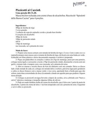 81 
Pizzicotti ai Carciofi. 
Uma porção R$ 31,20. 
Massa bicolor recheada com creme à base de alcachofras. Receita do “Spiralotti della Buona Cucina” para 4 porções. 
Ingredientes: 
400gr de farinha de trigo 
3 ovos grandes 
2 colheres de sopa de espinafre cozido e picado bem fininho 
6 corações de alcachofra 
300gr de ricota 
100gr de parmesão ralado 
sálvia 
130gr de manteiga 
noz moscada, sal e pimenta do reino 
Modo de fazer: 
1- Prepare uma massa comum com metade da farinha de trigo e 2 ovos. Com o outro ovo e o espinafre prepare mais massa com o restante da farinha de trigo, ela ficará com uma linda cor verde. Embrulhe em filme plástico e deixe descansando enquanto o recheio é preparado. 
2- Pique em pedacinhos os corações e salteie em 25gr de manteiga, passe por uma peneira, coloque numa tigela e acrescente a ricota e 50gr do parmesão ralado, desmanche a ricota com um garfo e misture tudo e tempere com a noz moscada, sal e pimenta do reino. 
3- Abra as massas e recorte discos de 6cm de diâmetro com um cortador. Deixe os discos lado a lado metade de cada cor, coloque em metade deles o recheio, pulverize água para grudarem e cubra os discos brancos com a massa verde e vice-versa, apertando bem a borda para que não soltem, junte duas extremidades do disco levantando e dando um apertão para que grudem e fiquem nessa posição. 
4- Coloque os pizzicotti em água fervente e depois de cozidos, sirva cobrindo com “burro e salvia” (derreta a manteiga e mergulhe algumas folhas de sálvia). 
5- Pode ser usado também molho de creme de alcachofra, que é feito com 1 parte de purée de alcachofra, 2 partes de creme de leite e 1 de leite temperado com sal e pimenta do reino. Esquentar e servir sôbre os pizzicotti.  
