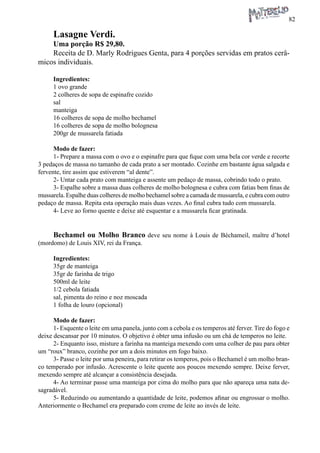 82 
Lasagne Verdi. 
Uma porção R$ 29,80. 
Receita de D. Marly Rodrigues Genta, para 4 porções servidas em pratos cerâmicos individuais. 
Ingredientes: 
1 ovo grande 
2 colheres de sopa de espinafre cozido 
sal 
manteiga 
16 colheres de sopa de molho bechamel 
16 colheres de sopa de molho bolognesa 
200gr de mussarela fatiada 
Modo de fazer: 
1- Prepare a massa com o ovo e o espinafre para que fique com uma bela cor verde e recorte 3 pedaços de massa no tamanho de cada prato a ser montado. Cozinhe em bastante água salgada e fervente, tire assim que estiverem “al dente”. 
2- Untar cada prato com manteiga e assente um pedaço de massa, cobrindo todo o prato. 
3- Espalhe sobre a massa duas colheres de molho bolognesa e cubra com fatias bem finas de mussarela. Espalhe duas colheres de molho bechamel sobre a camada de mussarela, e cubra com outro pedaço de massa. Repita esta operação mais duas vezes. Ao final cubra tudo com mussarela. 
4- Leve ao forno quente e deixe até esquentar e a mussarela ficar gratinada. 
Bechamel ou Molho Branco deve seu nome à Louis de Béchameil, maître d’hotel (mordomo) de Louis XIV, rei da França. 
Ingredientes: 
35gr de manteiga 
35gr de farinha de trigo 
500ml de leite 
1/2 cebola fatiada 
sal, pimenta do reino e noz moscada 
1 folha de louro (opcional) 
Modo de fazer: 
1- Esquente o leite em uma panela, junto com a cebola e os temperos até ferver. Tire do fogo e deixe descansar por 10 minutos. O objetivo é obter uma infusão ou um chá de temperos no leite. 
2- Enquanto isso, misture a farinha na manteiga mexendo com uma colher de pau para obter um “roux” branco, cozinhe por um a dois minutos em fogo baixo. 
3- Passe o leite por uma peneira, para retirar os temperos, pois o Bechamel é um molho branco temperado por infusão. Acrescente o leite quente aos poucos mexendo sempre. Deixe ferver, mexendo sempre até alcançar a consistência desejada. 
4- Ao terminar passe uma manteiga por cima do molho para que não apareça uma nata desagradável. 
5- Reduzindo ou aumentando a quantidade de leite, podemos afinar ou engrossar o molho. Anteriormente o Bechamel era preparado com creme de leite ao invés de leite.  