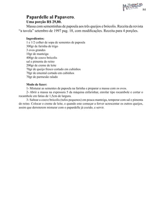 84 
Papardelle al Papavero. 
Uma porção R$ 29,80. 
Massa com sementinhas de papoula aos três queijos e brócolis. Receita da revista “a tavola” setembro de 1997 pag. 18, com modificações. Receita para 4 porções. 
Ingredientes: 
1 e 1/2 colher de sopa de sementes de papoula 
300gr de farinha de trigo 
3 ovos grandes 
10gr de manteiga 
400gr de couve brócolis 
sal e pimenta do reino 
200gr de creme de leite 
70gr de queijo fresco cortado em cubinhos 
70gr de emental cortado em cubinhos 
70gr de parmesão ralado 
Modo de fazer: 
1- Misturar as sementes de papoula na farinha e preparar a massa com os ovos. 
2- Abrir a massa na expessura 5 da máquina enfarinhar, enrolar tipo rocambole e cortar o rocambole em fatias de 1,5cm de largura. 
3- Saltear a couve brócolis (tufos pequenos) em pouca manteiga, temperar com sal e pimenta do reino. Colocar o creme de leite, e quando este começar a ferver acrescentar os outros queijos, assim que derreterem misturar com o papardelle já cozido, e servir.  