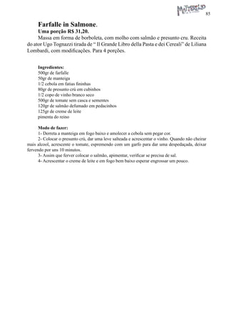85 
Farfalle in Salmone. 
Uma porção R$ 31,20. 
Massa em forma de borboleta, com molho com salmão e presunto cru. Receita do ator Ugo Tognazzi tirada de “ Il Grande Libro della Pasta e dei Cereali” de Liliana Lombardi, com modificações. Para 4 porções. 
Ingredientes: 
500gr de farfalle 
50gr de manteiga 
1/2 cebola em fatias fininhas 
80gr de presunto crú em cubinhos 
1/2 copo de vinho branco seco 
500gr de tomate sem casca e sementes 
120gr de salmão defumado em pedacinhos 
125gr de creme de leite 
pimenta do reino 
Modo de fazer: 
1- Derreta a manteiga em fogo baixo e amolecer a cebola sem pegar cor. 
2- Colocar o presunto crú, dar uma leve salteada e acrescentar o vinho. Quando não cheirar mais alcool, acrescente o tomate, espremendo com um garfo para dar uma despedaçada, deixar fervendo por uns 10 minutos. 
3- Assim que ferver colocar o salmão, apimentar, verificar se precisa de sal. 
4- Acrescentar o creme de leite e em fogo bem baixo esperar engrossar um pouco.  