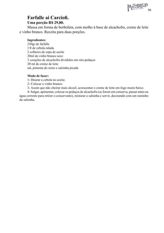 86 
Farfalle ai Carciofi. 
Uma porção R$ 29,80. 
Massa em forma de borboleta, com molho à base de alcachofra, creme de leite e vinho branco. Receita para duas porções. 
Ingredientes: 
250gr de farfalle 
1/8 de cebola ralada 
2 colheres de sopa de azeite 
20ml de vinho branco seco 
3 corações de alcachofra divididos em oito pedaços 
20 ml de creme de leite 
sal, pimenta do reino e salsinha picada 
Modo de fazer: 
1- Dourar a cebola no azeite. 
2- Colocar o vinho branco. 
3- Assim que não cheirar mais alcool, acrescentar o creme de leite em fogo muito baixo. 
4- Salgar, apimentar, colocar os pedaços de alcachofra (se forem em conserva, passar antes na água corrente para retirar o conservante), misturar a salsinha e servir, decorando com um raminho da salsinha.  