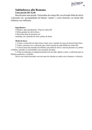 88 
Saltimbocca alla Romana. 
Uma porção R$ 32,40. 
Receita para uma porção. Fatiazinhas de contra-filé, envolvendo folha de sálvia e presunto cru, acompanhadas de batatas “sautée” e couve brócolis, ou risotto alla milanese con zafferano. 
Ingredientes: 
4 bifinhos, aproximadamente 125gr de contra-filé 
4 folhas grandes de sálvia fresca 
4 fatias bem finas de presunto cru 
manteiga, sal e pimenta do reino, palitos de dente 
Modo de fazer: 
1- Cortar o contra-filé em fatias finas e bater com o martelo de carne até ficarem bem finas. 
2- Fatiar o presunto cru o suficiente para cobrir metade de cada bifinho de contra-filé. 
3- Colocar numa das metades dos bifinhos uma folha de sálvia e uma de presunto cru, dobrar o bifinho e prender as extremidades com um palito de dente. 
4- Fritar na manteiga ou margarina primeiro de um lado, depois o outro, o suficiente para os bifinhos perderem o vermelho. 
Servir com risotto decorado com um ramo de salsinha ou então com as batatas e o brócolis.  