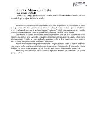 89 
Bisteca di Manzo alla Griglia. 
Uma porção R$ 32,40 
Contra-filé (300gr) grelhado, com alecrim, servido com salada de rúcula, alface, tomatinhops cereja e folhas de salsão. 
As carnes são constituídas basicamente por dois tipos de proteínas, as que formam as fibras e as que unem estas fibras, chamadas de tecido conectivo. A carne fica macia quando este tecido conectivo fica enfraquecido, é a chamada carne “maturada”, isto é está madura para ser comida; portanto carnes mais duras como o contra-filé não devemos comê-las muito jovens. 
É fácil saber se a carne está madura, basta comprimirmos com um dedo a superfície, ao retirarmos o dedo fica uma depressão, se a depressão rapidamente desaparecer, a carne estará muito elástica para ser comida, se a depressão não desaparecer, não se deve comer esta carne, no meio está a virtude, a depressão deve desaparecer lentamente. 
A carne pode ser amaciada quimicamente com a adição de alguns ácidos existentes em frutas, mas a carne ganha uma textura absolutamente desagradável. Outra maneira de se amaciar a carne é deixar por muito tempo no calor, é o que fazemos por exemplo com músculo, lagarto, etc. 
As carnes glelhadas devem ser servidas com a gordura pois esta é a responsável por grande parte do sabor.  