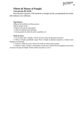 90 
Filetto di Manzo al Funghi. 
Uma porção R$ 36,90. 
Receita para 4 porções. Filé-minhom ao funghi secchi, acompanhado de risotto alla milanese con zafferano. 
Ingredientes: 
600gr de filé minhom em fatias grossas 
20gr de funghi secchi 
4 colheres de sopa de mascarpone 
1 colher de sobremesa de manteiga 
1 concha grande de caldo de carne ou galinha, sal 
Modo de fazer: 
1- Lavar muito bem o funghi, e deixar em dois copos de água para amolecer. 
2- Drenar o funghi, guardando a água. Picar o funghi em pedaços pequenos, e saltear numa frigideira na manteiga. 
3- Colocar o caldo de carne e deixar fervendo até reduzir pela metade. 
4- Abaixar o fogo e colocar o mascarpone, assim que a mistura ficar homogênea acrescentar um pouco da água do funghi. Deixar reduzir um pouco e servir.  