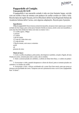 92 
Pappardelle al Coniglio. 
Uma porção R$ 36,90 
O pappardelle é um macarrão cortado à mão em tiras bastante largas, servido com um molho à base de tomates com pedaços de coelho cosidos no vinho e leite. Receita típica da região Toscana, do livro Ricettario della Cucina Regionale Italiana da Academia Italiana della Cucina, com algumas adaptações. Receita para 4 porções. 
Ingredientes: 
400gr de pappardelle fresco (massa comum de macarrão, um pouco mais espessa que o normal cortada em tiras largas, para cortar passe bastante farinha na massa, enrole como um rocambole, e com uma faca bem afiada tire fatias com mais ou menos 1cm ) 
1/2 coelho (aprox. 500gr) 
1 cenoura 
1/2 cebola 
1 talo de salsão 
1/2 copo de vinho tinto seco 
1/2 copo de leite 
1/2kg de tomate, sem casca e sementes 
azeite 
sal 
pimenta do reino 
Modo de fazer: 
1- Corte o coelho em pedaços, pelas juntas, não despreze o pulmão, coração e fígado, dê uma fritada em azeite, somente para selar a carne, não os miúdos. 
2- Junte a cenoura picada em cubinhos, a cebola em fatias bem finas, e o salsão em pedacinhos. 
3- Acrescentar o vinho, quando desaparecer o cheiro de álcool, junte os tomates picados em cubinhos e os miúdos do coelho. 
4- Acrescentar o leite, e deixar cozinhando até a carne ficar bem macia, para que possa se destacar com facilidade dos ossos. Temperar com sal e pimenta do reino e servir com o pappardelle bem “al dente”.  
