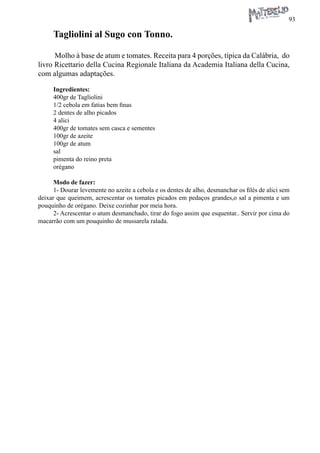 93 
Tagliolini al Sugo con Tonno. 
Molho à base de atum e tomates. Receita para 4 porções, típica da Calábria, do livro Ricettario della Cucina Regionale Italiana da Academia Italiana della Cucina, com algumas adaptações. 
Ingredientes: 
400gr de Tagliolini 
1/2 cebola em fatias bem finas 
2 dentes de alho picados 
4 alici 
400gr de tomates sem casca e sementes 
100gr de azeite 
100gr de atum 
sal 
pimenta do reino preta 
orégano 
Modo de fazer: 
1- Dourar levemente no azeite a cebola e os dentes de alho, desmanchar os filés de alici sem deixar que queimem, acrescentar os tomates picados em pedaços grandes,o sal a pimenta e um pouquinho de orégano. Deixe cozinhar por meia hora. 
2- Acrescentar o atum desmanchado, tirar do fogo assim que esquentar.. Servir por cima do macarrão com um pouquinho de mussarela ralada.  