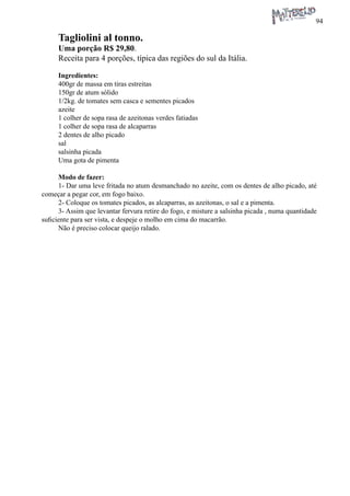 94 
Tagliolini al tonno. 
Uma porção R$ 29,80. 
Receita para 4 porções, típica das regiões do sul da Itália. 
Ingredientes: 
400gr de massa em tiras estreitas 
150gr de atum sólido 
1/2kg. de tomates sem casca e sementes picados 
azeite 
1 colher de sopa rasa de azeitonas verdes fatiadas 
1 colher de sopa rasa de alcaparras 
2 dentes de alho picado 
sal 
salsinha picada 
Uma gota de pimenta 
Modo de fazer: 
1- Dar uma leve fritada no atum desmanchado no azeite, com os dentes de alho picado, até começar a pegar cor, em fogo baixo. 
2- Coloque os tomates picados, as alcaparras, as azeitonas, o sal e a pimenta. 
3- Assim que levantar fervura retire do fogo, e misture a salsinha picada , numa quantidade suficiente para ser vista, e despeje o molho em cima do macarrão. 
Não é preciso colocar queijo ralado.  