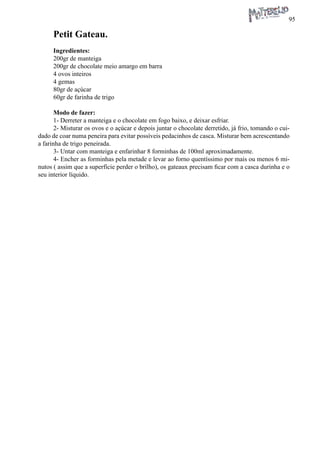 95 
Petit Gateau. 
Ingredientes: 
200gr de manteiga 
200gr de chocolate meio amargo em barra 
4 ovos inteiros 
4 gemas 
80gr de açúcar 
60gr de farinha de trigo 
Modo de fazer: 
1- Derreter a manteiga e o chocolate em fogo baixo, e deixar esfriar. 
2- Misturar os ovos e o açúcar e depois juntar o chocolate derretido, já frio, tomando o cuidado de coar numa peneira para evitar possíveis pedacinhos de casca. Misturar bem acrescentando a farinha de trigo peneirada. 
3- Untar com manteiga e enfarinhar 8 forminhas de 100ml aproximadamente. 
4- Encher as forminhas pela metade e levar ao forno quentíssimo por mais ou menos 6 minutos ( assim que a superfície perder o brilho), os gateaux precisam ficar com a casca durinha e o seu interior líquido.  