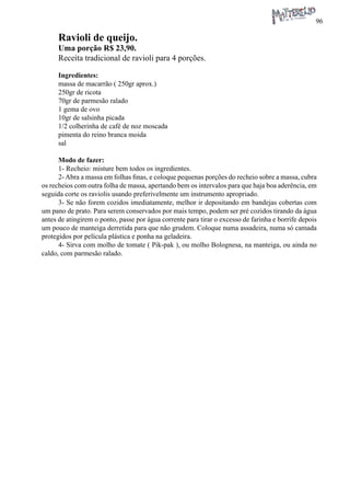 96 
Ravioli de queijo. 
Uma porção R$ 23,90. 
Receita tradicional de ravioli para 4 porções. 
Ingredientes: 
massa de macarrão ( 250gr aprox.) 
250gr de ricota 
70gr de parmesão ralado 
1 gema de ovo 
10gr de salsinha picada 
1/2 colherinha de café de noz moscada 
pimenta do reino branca moida 
sal 
Modo de fazer: 
1- Recheio: misture bem todos os ingredientes. 
2- Abra a massa em folhas finas, e coloque pequenas porções do recheio sobre a massa, cubra os recheios com outra folha de massa, apertando bem os intervalos para que haja boa aderência, em seguida corte os raviolis usando preferivelmente um instrumento apropriado. 
3- Se não forem cozidos imediatamente, melhor ir depositando em bandejas cobertas com um pano de prato. Para serem conservados por mais tempo, podem ser pré cozidos tirando da água antes de atingirem o ponto, passe por água corrente para tirar o excesso de farinha e borrife depois um pouco de manteiga derretida para que não grudem. Coloque numa assadeira, numa só camada protegidos por película plástica e ponha na geladeira. 
4- Sirva com molho de tomate ( Pik-pak ), ou molho Bolognesa, na manteiga, ou ainda no caldo, com parmesão ralado.  