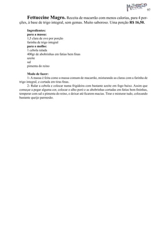 97 
Fettuccine Magro. Receita de macarrão com menos calorias, para 4 porções, à base de trigo integral, sem gemas. Muito saboroso. Uma porção R$ 16,50. 
Ingredientes: 
para a massa: 
1,5 clara de ovo por porção 
farinha de trigo integral 
para o molho: 
1 cebola ralada 
400gr de abobrinhas em fatias bem finas 
azeite 
sal 
pimenta do reino 
Modo de fazer: 
1- A massa é feita como a massa comum de macarrão, misturando as claras com a farinha de trigo integral, e cortada em tiras finas. 
2- Ralar a cebola e colocar numa frigideira com bastante azeite em fogo baixo. Assim que começar a pegar alguma cor, colocar o alho poró e as abobrinhas cortadas em fatias bem fininhas, temperar com sal e pimenta do reino, e deixar até ficarem macias. Tirar e misturar tudo, colocando bastante queijo parmesão.  