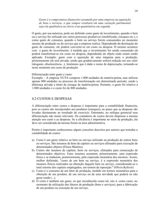 10

     Gasto é o compromisso financeiro assumido por uma empresa na aquisição
     de bens e serviços, o que sempre resultará em uma variação patrimonial
     seja ela qualitativa no início e/ou quantitativa em seguida.

O gasto, por sua natureza, pode ser definido como gasto de investimento, quando o bem
ou o serviço for utilizado em vários processos produtivos (imobilizado, estoques etc.), e
como gasto de consumo, quando o bem ou serviço forem consumidos no momento
mesmo da produção ou do serviço que a empresa realiza. Dependendo da destinação do
gasto de consumo, ele poderá converter-se em custo ou despesa. O mesmo acontece
com o gasto de investimento: à medida que o investimento for sendo consumido ele
poderá transformar-se em custo ou despesa, dependendo do objeto onde estará sendo
aplicado. Exemplo: gasto com a aquisição de uma máquina para a produção,
primeiramente ela será ativada, sendo que gradativamente sofrerá redução em seu valor
(desgaste, obsolescência...), fenômeno que é dado o nome de depreciação, tornando-se
neste momento um custo de produção.

Diferenciação entre gasto e custo:
Exemplo – A empresa YUTA comprou 1.000 unidades de matéria-prima, mas utilizou
apenas 800 unidades no processo de transformação em determinado período, sendo a
diferença ativada a título de estoque de matéria-prima. Portanto, o gasto foi relativo à
1.000 unidades e o custo foi de 800 unidades.


4.2 CUSTOS E DESPESAS
A diferenciação entre custos e despesas é importante para a contabilidade financeira,
pois os custos são incorporados aos produtos (estoques), ao passo que as despesas são
levadas diretamente ao resultado do exercício. Entretanto, no enfoque gerencial essa
diferenciação não muito relevante. Os contadores de custos devem dispensar a mesma
atenção aos custo e as despesas. Se a eficiência é importante no setor de produção, ela
deve ser considerada da mesma forma na área administrativa.

Porém é importante conhecermos alguns conceitos descritos por autores que testudas a
contabilidade de custos:

a) Custo é um gasto relativo ao bem ou serviço utilizado na produção de outros bens
   ou serviços. São insumos de bens de capitais ou serviços efetuados para execução de
   determinados objetos (Eliseu Martins);
b) Custos são insumos de capitais, bens ou serviços, efetuados para consecução de
   determinados objetivos. Estes insumos assumem, primeiramente, uma expressão
   física e se traduzem, posteriormente, pela expressão monetária dos mesmos. Assim,
   melhor definindo, "custo de um bem ou serviço, é a expressão monetária dos
   insumos físicos realizados na obtenção daquele bem ou serviço, considerando-se o
   total retorno dos capitais empregados, em termos de reposição." (Olivio Koliver)
c) Custo é o consumo de um fator de produção, medido em termos monetários para a
   obtenção de um produto, de um serviço ou de uma atividade que poderá ou não
   gerar renda (...).
d) O custo é também um gasto, só que reconhecido como tal, isto é, como custo, no
   momento da utilização dos fatores de produção (bens e serviços), para a fabricação
   de um produto ou execução de um serviço.
 
