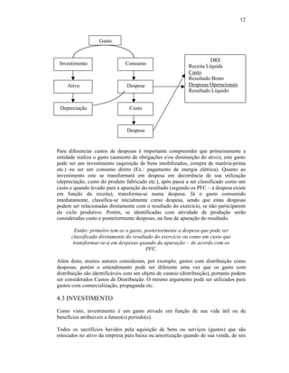 12



                   Gasto


                                                                      DRE
 Investimento                  Consumo
                                                            Receita Líquida
                                                            Custo
                                                            Resultado Bruto
    Ativo                       Despesa                     Despesas Operacionais
                                                            Resultado Líquido


 Depreciação                     Custo



                                Despesa


Para diferenciar custos de despesas é importante compreender que primeiramente a
entidade realiza o gasto (aumento de obrigações e/ou diminuição do ativo), este gasto
pode ser um investimento (aquisição de bens imobilizados, compra de matéria-prima
etc.) ou ser um consumo direto (Ex.: pagamento de energia elétrica). Quanto ao
investimento este se transformará em despesa em decorrência de sua utilização
(depreciação, custo do produto fabricado etc.), após passa a ser classificado como um
custo e quando levado para a apuração do resultado (segundo os PFC – a despesa existe
em função da receita), transforma-se numa despesa. Já o gasto consumido
imediatamente, classifica-se inicialmente como despesa, sendo que estas despesas
podem ser relacionadas diretamente com o resultado do exercício, se não participarem
do ciclo produtivo. Porém, se identificadas com atividade de produção serão
consideradas custo e posteriormente despesas, na fase de apuração do resultado.

        Então: primeiro tem-se o gasto, posteriormente a despesa que pode ser
      classificada diretamente do resultado do exercício ou como um custo que
       transformar-se-á em despesas quando da apuração - de acordo com os
                                         PFC.

Além disto, muitos autores consideram, por exemplo, gastos com distribuição como
despesas, porém o entendimento pode ser diferente uma vez que os gasto com
distribuição são identificáveis com um objeto de custeio (distribuição), portanto podem
ser considerados Custos de Distribuição. O mesmo argumento pode ser utilizados para
gastos com comercialização, propaganda etc.

4.3 INVESTIMENTO
Como visto, investimento é um gasto ativado em função de sua vida útil ou de
benefícios atribuíveis a futuro(s) período(s).

Todos os sacrifícios havidos pela aquisição de bens ou serviços (gastos) que são
estocados no ativo da empresa para baixa ou amortização quando de sua venda, de seu
 