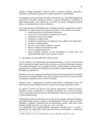 32

Quando se delega autoridade é possível cobrar e controlar resultados, analisando e
avaliando as informações geradas pelos centros informativos especializados.

Na abordagem, aqui apresentada, pretende-se demonstrar que a autoridade delegada aos
responsáveis, não pode restringir-se somente a aspectos burocráticos e produtivos. O
gestor departamental, será responsável, na essência da palavra, abrangendo também,
aspectos comportamentais, sociais e ambientais.

O(s) responsável(eis) responderá(ão) por resultados financeiros, patrimoniais, sociais e
ambientais, isto significa que além do processo produtivo a ele confiado, é sua tarefa:
         • estabelecer políticas de treinamento de pessoal;
         • desenvolver novos produtos ecológicamente corretos;
         • aprimorar as técnica de produção;
         • estabelecer e cumprir metas;
         • coordenar e correlacionar seus objetivos com os objetivos da organização;
         • priorizar o resultado global;
         • previnir e evitar conflitos internos e externos;
         • buscar a redução de desperdícios/perdas;
         • motivar o quadro de pessoal; e
         • outras atividades salutares ao bom desempenho do centro sob a sua
             responsabilidade, tanto ao nível interno e externo.

§     CONTROLE, PLANEJAMENTO E MOTIVAÇÃO

Um dos objetivos da Contabilidade pela Responsabilidade é exercer o controle tanto
sobre a produção/atividade, quanto sobre as pessoas envolvidas, procurando comparar
os resultados alcançados com os padrões previstos e ainda melhorar continuamente o
desempenho da entidade pela delegação da autoridade, proporcionando assim, maior
liberdade aos responsáveis.

Entende-se que com o emprego de tal filosofia seja possível atingir melhores resultados,
decorrentes da competitividade interna, da motivação do pessoal, bem como da pressão
exercida pelo emprego de metas a serem alcançadas.

Segundo Leone1, “ planejamento e controle andam juntos; um depende do outro; um
não funciona sem que também funcione o outro, com a mesma intensidade e ritmo” .

O controle é exercido por pessoas e/ou sistemas apropriados e objetiva prevenir e
identificar desvios, comparando os resultados encontrados com o previsto (orçado).
Assim, seu produto final será uma série de informações corretivas, que retroalimentarão
o sistema organizacional.

O planejamento pode ser entendido como a busca de um conjunto ordenado de políticas,
que implementadas atinjam os objetivos pré-determinados. Para tal, exige-se um plano
detalhado e integrado, construído para um determinado período, onde têm-se como
propósito decidir quem faz o que, para que, como e quando.
A Contabilidade pela Responsabilidade proporciona subsídios para o controle e
planejamento da organização, tendo entre suas bases de sustentação o compromisso

1
    LEONE, George S. G., Curso de Contabilidade de Custos. São Paulo: Atlas, 1997, p. 241.
 