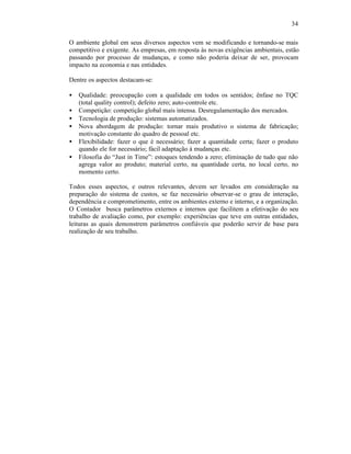 34

O ambiente global em seus diversos aspectos vem se modificando e tornando-se mais
competitivo e exigente. As empresas, em resposta às novas exigências ambientais, estão
passando por processo de mudanças, e como não poderia deixar de ser, provocam
impacto na economia e nas entidades.

Dentre os aspectos destacam-se:

•   Qualidade: preocupação com a qualidade em todos os sentidos; ênfase no TQC
    (total quality control); defeito zero; auto-controle etc.
•   Competição: competição global mais intensa. Desregulamentação dos mercados.
•   Tecnologia de produção: sistemas automatizados.
•   Nova abordagem de produção: tornar mais produtivo o sistema de fabricação;
    motivação constante do quadro de pessoal etc.
•   Flexibilidade: fazer o que é necessário; fazer a quantidade certa; fazer o produto
    quando ele for necessário; fácil adaptação à mudanças etc.
•   Filosofia do “Just in Time”: estoques tendendo a zero; eliminação de tudo que não
    agrega valor ao produto; material certo, na quantidade certa, no local certo, no
    momento certo.

Todos esses aspectos, e outros relevantes, devem ser levados em consideração na
preparação do sistema de custos, se faz necessário observar-se o grau de interação,
dependência e comprometimento, entre os ambientes externo e interno, e a organização.
O Contador busca parâmetros externos e internos que facilitem a efetivação do seu
trabalho de avaliação como, por exemplo: experiências que teve em outras entidades,
leituras as quais demonstrem parâmetros confiáveis que poderão servir de base para
realização de seu trabalho.
 
