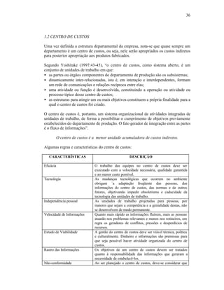 36




1.2 CENTRO DE CUSTOS

Uma vez definida a estrutura departamental da empresa, nota-se que quase sempre um
departamento é um centro de custos, ou seja, nele serão apropriados os custos indiretos
para posterior apropriação aos produtos fabricados.

Segundo Yoshitake (1997:43-45), “o centro de custos, como sistema aberto, é um
conjunto de unidades de trabalho em que:
• as partes ou órgãos componentes do departamento de produção são os subsistemas;
• dinamicamente inter-relacionadas, isto é, em interação e interdependentes, formam
  um rede de comunicações e relações recíproca entre elas;
• uma atividade ou função é desenvolvida, constituindo a operação ou atividade ou
  processo típico desse centro de custos;
• as estruturas para atingir um ou mais objetivos constituem a própria finalidade para a
  qual o centro de custos foi criado.

O centro de custos é, portanto, um sistema organizacional de atividades integradas de
unidades de trabalho, de forma a possibilitar o cumprimento de objetivos previamente
estabelecidos do departamento de produção. O fato gerador de integração entre as partes
é o fluxo de informações”.

           O centro de custos é a menor unidade acumuladora de custos indiretos.

Algumas regras e características do centro de custos:

   CARACTERÍSTICAS                                     DESCRIÇÃO

Eficácia                        O trabalho das equipes no centro de custos deve ser
                                executado com a velocidade necessária, qualidade garantida
                                e ao menor custo possível.
Tecnologia                      As mudanças tecnológicas que ocorrem no ambiente
                                obrigam `a adaptação freqüente das pessoas, das
                                informações do centro de custos, das normas e de outros
                                fatores, objetivando impedir obsoletismo e caducidade da
                                tecnologia das unidades de trabalho.
Independência pessoal           As unidades de trabalho projetadas para pessoas, por
                                maiores que sejam a competência e a genialidade destas, não
                                se desenvolvem de modo permanente.
Velocidade de Informações       Quanto mais rápido as informações fluírem, mais as pessoas
                                atuarão nos problemas relevantes e menos nos rotineiros, em
                                regra os geradores de conflitos, pressões e desperdícios de
                                recursos.
Estudo de Viabilidade           A gestão do centro de custos deve ser viável técnica, política
                                e culturalmente. Dinheiro e informações são premissas para
                                que seja possível haver atividade organizada do centro de
                                custos.
Rastro das Informações          Os objetivos de um centro de custos devem ser tratados
                                quanto à responsabilidade das informações que geraram a
                                necessidade de estabelecê-los.
Não-conformidade                Ao ser planejado o centro de custos, deve-se considerar que
 