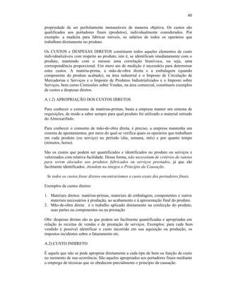40

propriedade de ser perfeitamente mensuráveis de maneira objetiva. Os custos são
qualificados aos portadores finais (produtos), individualmente considerados. Por
exemplo: a madeira para fabricar móveis, os salários de todos os operários que
trabalham diretamente no produto.

Os CUSTOS e DESPESAS DIRETOS constituem todos aqueles elementos de custo
individualizáveis com respeito ao produto, isto é, se identificam imediatamente com o
produto, mantendo com o mesmo uma correlação biunívoca, ou seja, uma
correspondência proporcional. Um mero ato de medição é necessário para determinar
estes custos. A matéria-prima, a mão-de-obra direta e a embalagem (quando
componente do produto acabado), na área industrial e o Imposto de Circulação de
Mercadorias e Serviços e o Imposto de Produtos Industrializados e o Imposto sobre
Serviços, bem como Comissões sobre Vendas, na área comercial, constituem exemplos
de custos e despesas diretos.

A.1.2) APROPRIAÇÃO DOS CUSTOS DIRETOS

Para conhecer o consumo de matérias-primas, basta a empresa manter um sistema de
requisições, de modo a saber sempre para qual produto foi utilizado o material retirado
do Almoxarifado.

Para conhecer o consumo de mão-de-obra direta, é preciso, a empresa mantenha um
sistema de apontamentos, por meio do qual se verifica quais os operários que trabalham
em cada produto (ou serviço) no período (dia, semana, mês) e por quanto tempo
(minutos, horas).

São os custos que podem ser quantificados e identificados no produto ou serviços e
valorizados com relativa facilidade. Dessa forma, não necessitam de critérios de rateios
para serem alocados aos produtos fabricados ou serviços prestados, já que são
facilmente identificados. Atendem na integra o Princípio da Causação.

 Se todos os custos fosse diretos encontraríamos o custo exato dos portadores finais.

Exemplos de custos diretos:

1. Materiais diretos: matérias-primas, materiais de embalagem, componentes e outros
   materiais necessários à produção, ao acabamento e à apresentação final do produto.
2. Mão-de-obra direta: é o trabalho aplicado diretamente na confecção do produto,
   suas partes ou componentes ou na prestação

Obs: despesas diretas são as que podem ser facilmente quantificadas e apropriadas em
relação às receitas de vendas e de prestação de serviços. Exemplos: para cada bem
vendido é possível identificar o custo incorrido em sua aquisição ou produção, os
impostos incidentes sobre o faturamento etc.

A.2) CUSTO INDIRETO

É aquele que não se pode apropriar diretamente a cada tipo de bem ou função de custo
no momento de sua ocorrência. São aqueles apropriados aos portadores finais mediante
o emprego de técnicas que só obedecem parcialmente o princípio da causação.
 