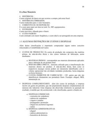 48

E) a Base Monetária

• HISTÓRICOS:
Custos originais da época em que ocorreu a compra, pela nota fiscal.
• HISTÓRICOS CORRIGIDOS:
Custos traduzidos para o valor monetário.
• CORRENTES OU DE REPOSIÇÃO
É o custo para repor um item no total. Ex. MP, equipamentos.
• ESTIMADOS
Custos previstos, olhando para o futuro.
• CUSTO PADRÃO
Custo estimado com maior freqüência, o custo ideal a ser perseguido em uma empresa.


3.1 ALGUMAS DEFINIÇÕES DE CUSTOS E DESPESAS

Além destas classificações é importante compreender alguns outros conceitos
relacionados a Contabilidade de Custos:

•   CUSTOS DE PRODUCÃO: Os custos de produção são compostos das matérias
    primas, da mão-de-obra direta e dos custos indiretos de fabricação, assim
    detalhados:

         a) MATERIAS PRIMAS: correspondem aos materiais diretamente aplicados
            para a obtenção de um produto final.
         b) MÃO-DE-OBRA DIRETA: elemento utilizado para a transformação dos
            materiais diretos em produto. A mão-de-obra direta, bem como os
            respectivos encargos sociais podem ser claramente identificados com o
            volume operacional das atividades (unidades produzidas, horas-máquinas
            ou horas-homens).
         c) CUSTOS INDIRETOS DE FABRICAÇÃO – CIF: gastos que não são
            identificáveis diretamente aos portadores finais. Exemplo: aluguel, MOI,
            manutenção etc.

•   DESPESAS COMPLEMENTARES: além dos custos de produção, a empresa
    incorre em gastos de períodos, que são propriamente despesas complementares de
    natureza não industrial. Estas despesas são absorvidas totalmente na apuração do
    resultado, à medida que vão acontecendo e são classificadas, quanto a função em:

         a) DESPESAS COMERCIAIS
            - comissões de vendedores
            - salários de vendedores
            - viagens e estadias
            - propaganda e promoção
            - aluguel de escritórios regionais
            - outras
         b) DESPESAS ADMINISTRATIVAS
            - aluguel
            - salários administrativos
            - honorários de diretores
 